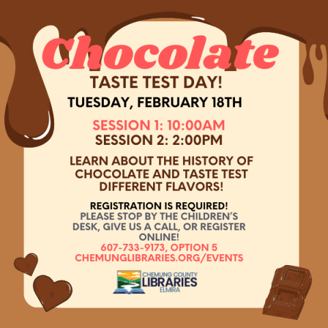 Chocolate taste test day! Tuesday, February 18th. Session 1: 10:00am. Session 2: 2:00pm. LEarn about the history of chocolate and taste test different flavors! Registration is required! please stop by the children’s desk, give us a call, or register online! 607-733-9173, option 5 Chemunglibraries.org/events