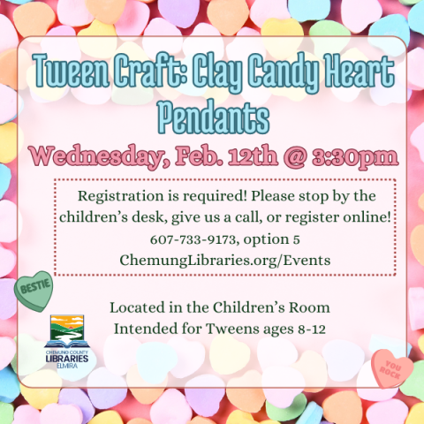 Tween Craft: Clay Candy Heart Pendants. Wednesday, Feb. 12th @ 3:30pm. Registration is required! Please stop by the children’s desk, give us a call, or register online! 607-733-9173, option 5 or ChemungLibraries.org/Events. Located in the Children’s Room. Intended for Tweens ages 8-12