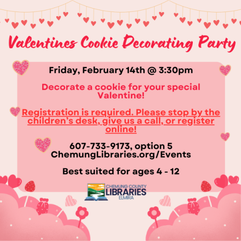 Valentines Cookie Decorating Party. Friday, February 14th @ 3:30pm.  Decorate a cookie for your special Valentine!  Registration is required. Please stop by the children’s desk, give us a call, or register online!  607-733-9173, option 5  or ChemungLibraries.org/Events. Best suited for ages 4 - 12